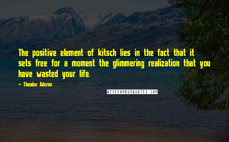 Theodor Adorno Quotes: The positive element of kitsch lies in the fact that it sets free for a moment the glimmering realization that you have wasted your life.