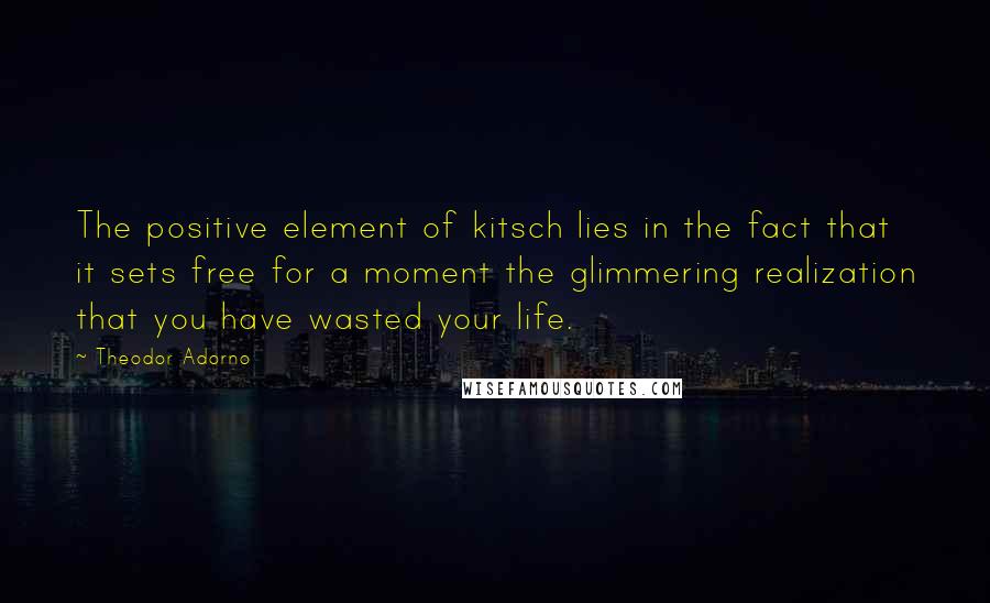 Theodor Adorno Quotes: The positive element of kitsch lies in the fact that it sets free for a moment the glimmering realization that you have wasted your life.