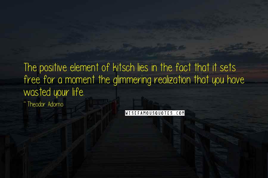 Theodor Adorno Quotes: The positive element of kitsch lies in the fact that it sets free for a moment the glimmering realization that you have wasted your life.