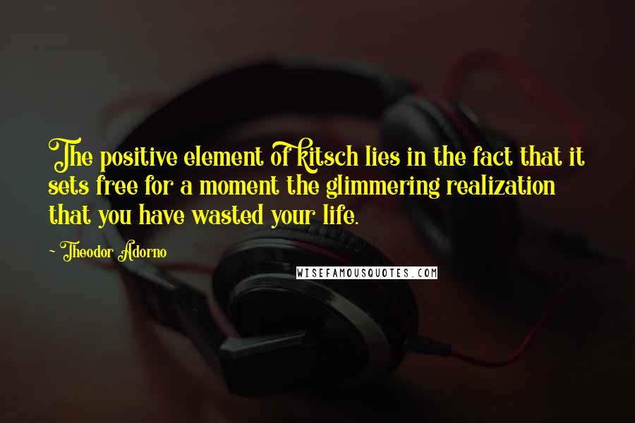 Theodor Adorno Quotes: The positive element of kitsch lies in the fact that it sets free for a moment the glimmering realization that you have wasted your life.