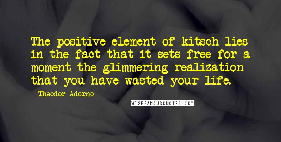 Theodor Adorno Quotes: The positive element of kitsch lies in the fact that it sets free for a moment the glimmering realization that you have wasted your life.