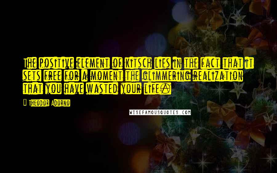 Theodor Adorno Quotes: The positive element of kitsch lies in the fact that it sets free for a moment the glimmering realization that you have wasted your life.