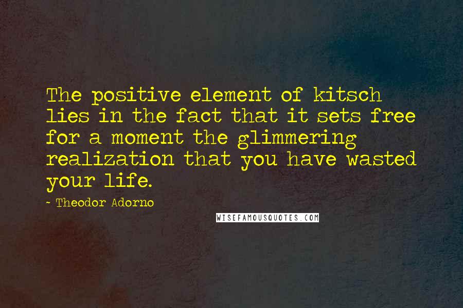 Theodor Adorno Quotes: The positive element of kitsch lies in the fact that it sets free for a moment the glimmering realization that you have wasted your life.