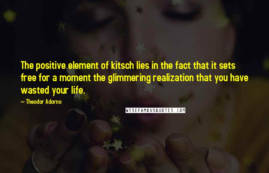 Theodor Adorno Quotes: The positive element of kitsch lies in the fact that it sets free for a moment the glimmering realization that you have wasted your life.