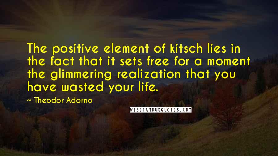 Theodor Adorno Quotes: The positive element of kitsch lies in the fact that it sets free for a moment the glimmering realization that you have wasted your life.