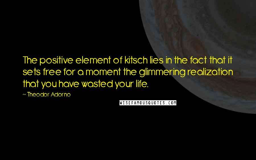 Theodor Adorno Quotes: The positive element of kitsch lies in the fact that it sets free for a moment the glimmering realization that you have wasted your life.