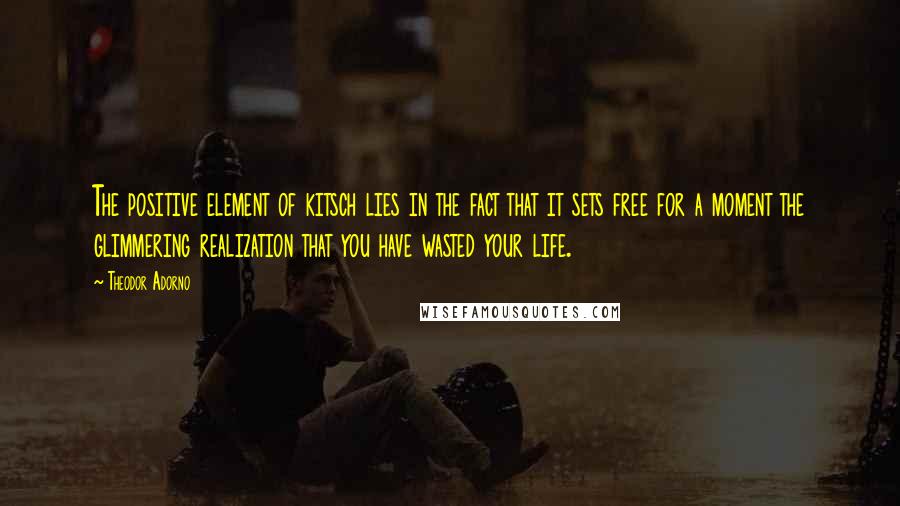 Theodor Adorno Quotes: The positive element of kitsch lies in the fact that it sets free for a moment the glimmering realization that you have wasted your life.