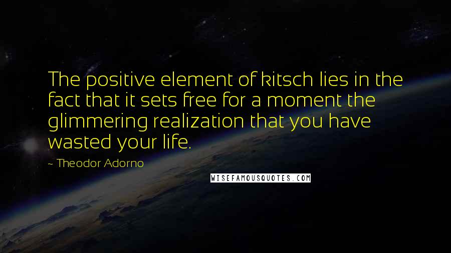 Theodor Adorno Quotes: The positive element of kitsch lies in the fact that it sets free for a moment the glimmering realization that you have wasted your life.