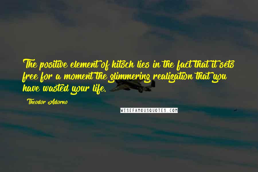 Theodor Adorno Quotes: The positive element of kitsch lies in the fact that it sets free for a moment the glimmering realization that you have wasted your life.