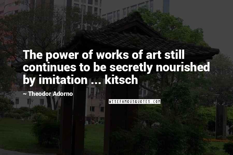 Theodor Adorno Quotes: The power of works of art still continues to be secretly nourished by imitation ... kitsch