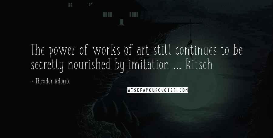 Theodor Adorno Quotes: The power of works of art still continues to be secretly nourished by imitation ... kitsch