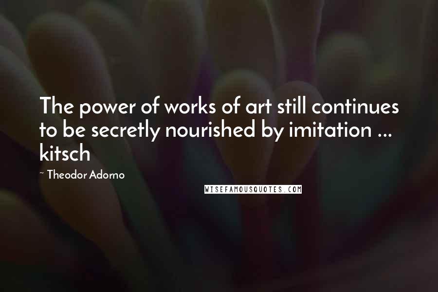 Theodor Adorno Quotes: The power of works of art still continues to be secretly nourished by imitation ... kitsch