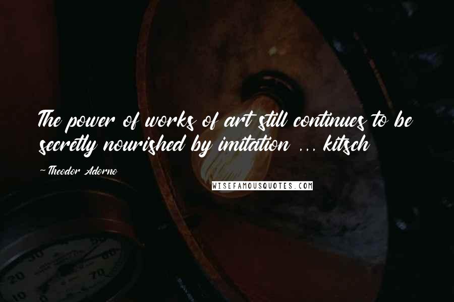 Theodor Adorno Quotes: The power of works of art still continues to be secretly nourished by imitation ... kitsch