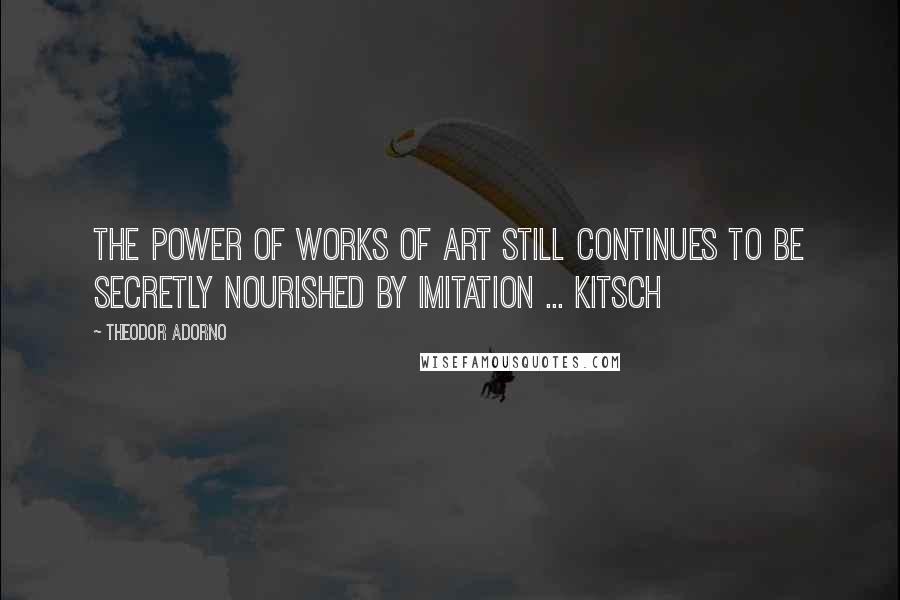 Theodor Adorno Quotes: The power of works of art still continues to be secretly nourished by imitation ... kitsch