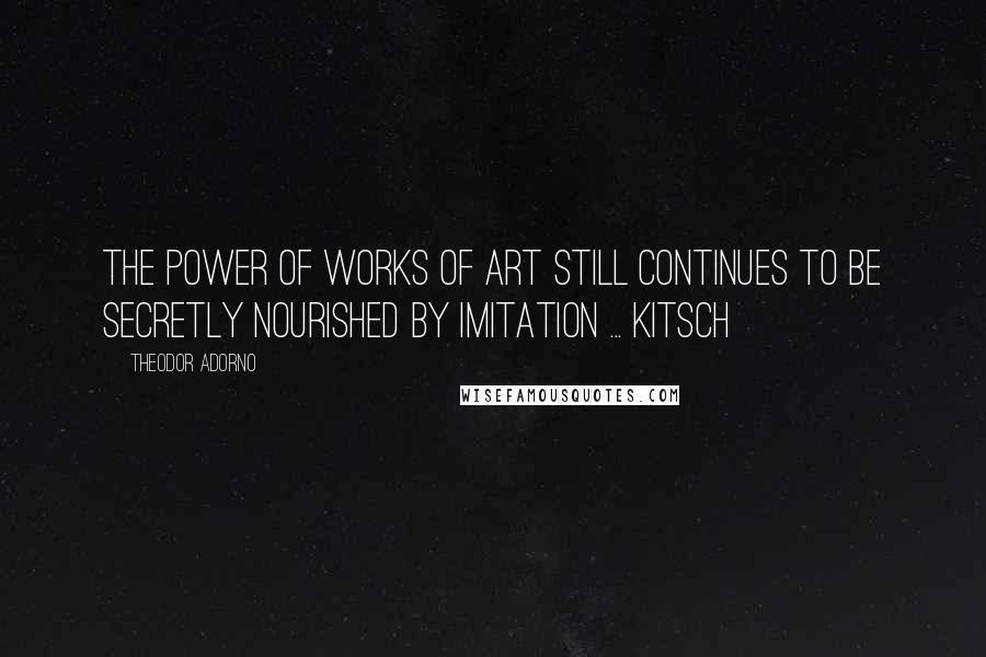 Theodor Adorno Quotes: The power of works of art still continues to be secretly nourished by imitation ... kitsch