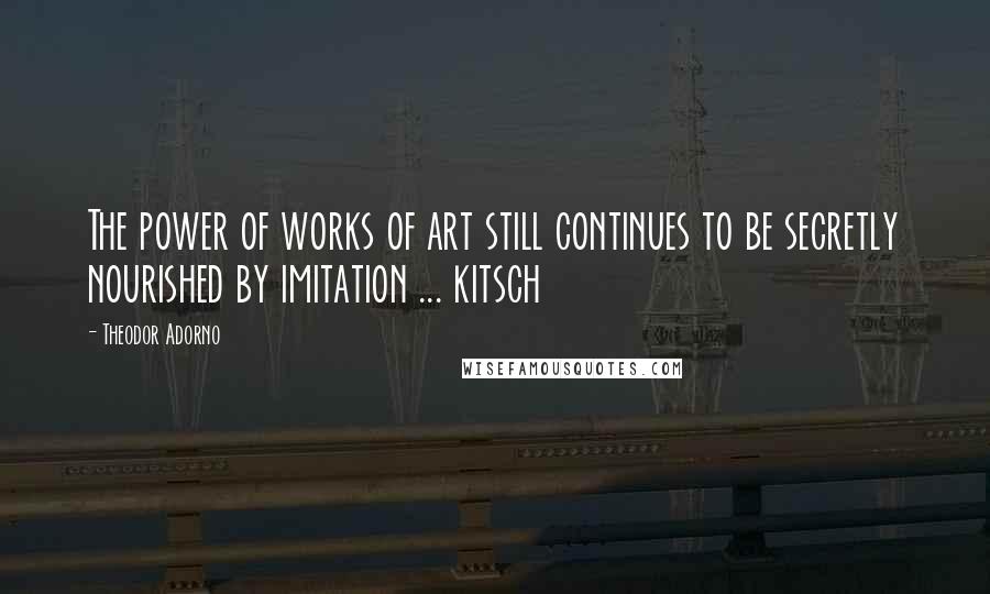 Theodor Adorno Quotes: The power of works of art still continues to be secretly nourished by imitation ... kitsch