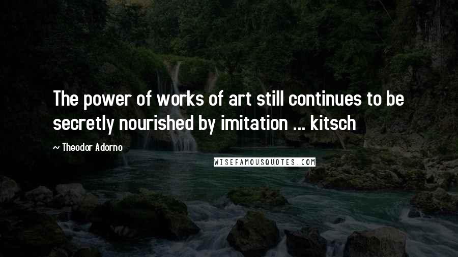 Theodor Adorno Quotes: The power of works of art still continues to be secretly nourished by imitation ... kitsch