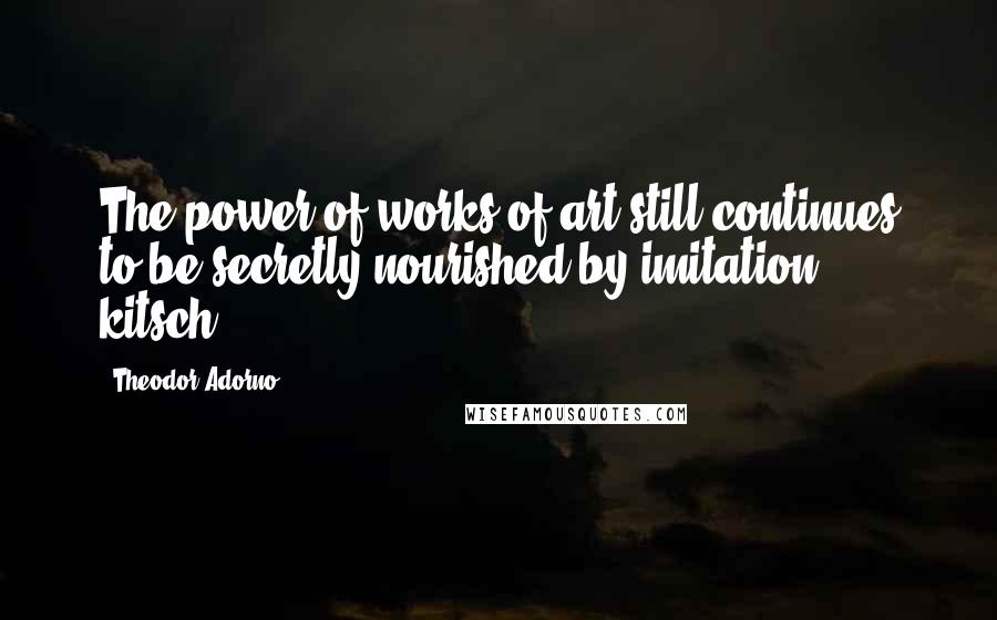 Theodor Adorno Quotes: The power of works of art still continues to be secretly nourished by imitation ... kitsch