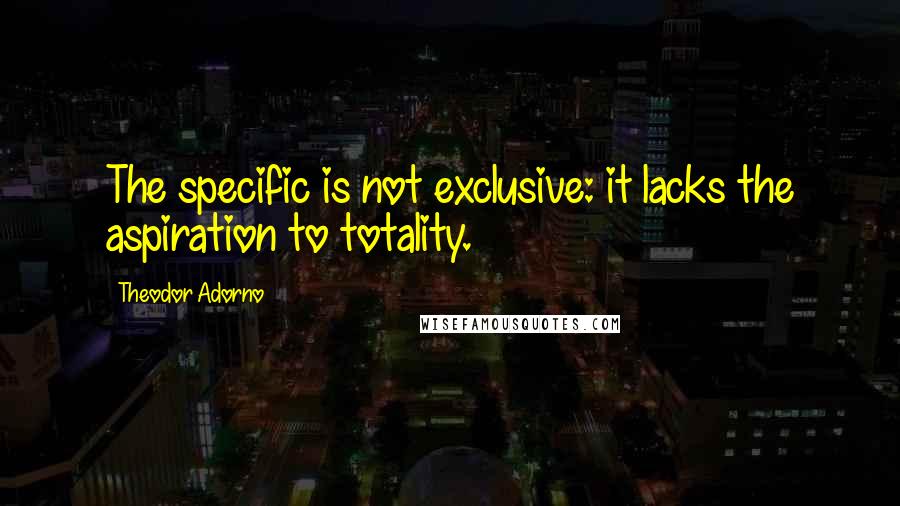 Theodor Adorno Quotes: The specific is not exclusive: it lacks the aspiration to totality.