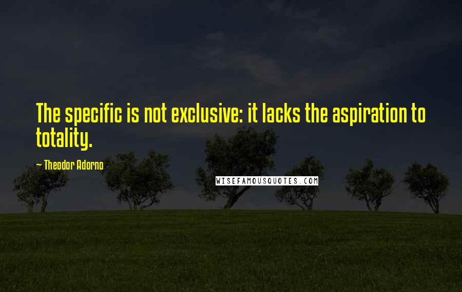 Theodor Adorno Quotes: The specific is not exclusive: it lacks the aspiration to totality.