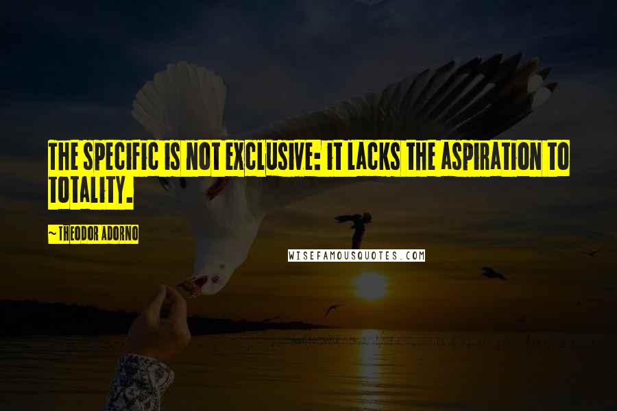 Theodor Adorno Quotes: The specific is not exclusive: it lacks the aspiration to totality.