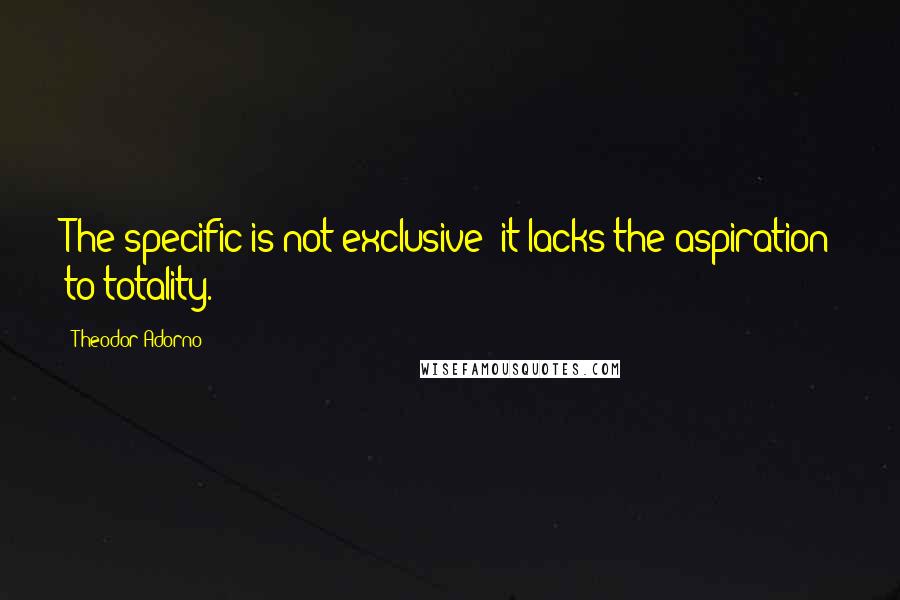 Theodor Adorno Quotes: The specific is not exclusive: it lacks the aspiration to totality.
