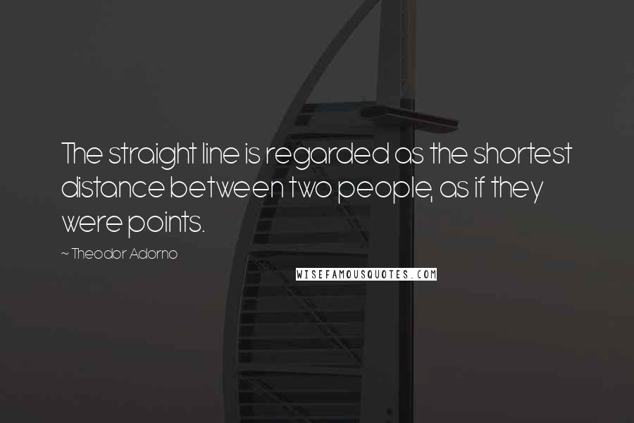 Theodor Adorno Quotes: The straight line is regarded as the shortest distance between two people, as if they were points.