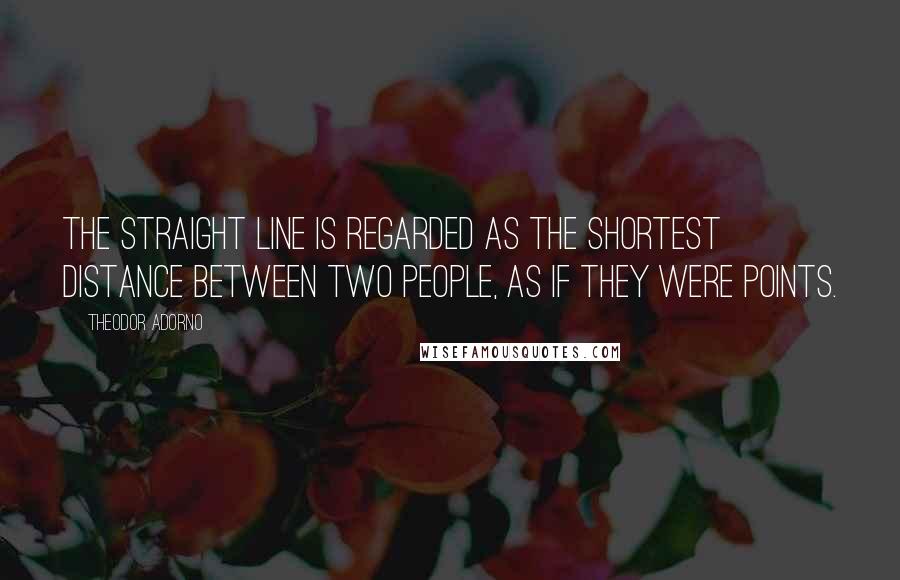Theodor Adorno Quotes: The straight line is regarded as the shortest distance between two people, as if they were points.