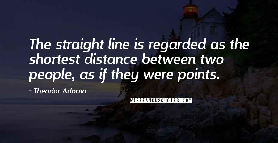 Theodor Adorno Quotes: The straight line is regarded as the shortest distance between two people, as if they were points.