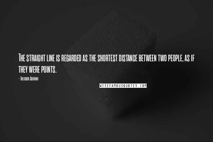 Theodor Adorno Quotes: The straight line is regarded as the shortest distance between two people, as if they were points.