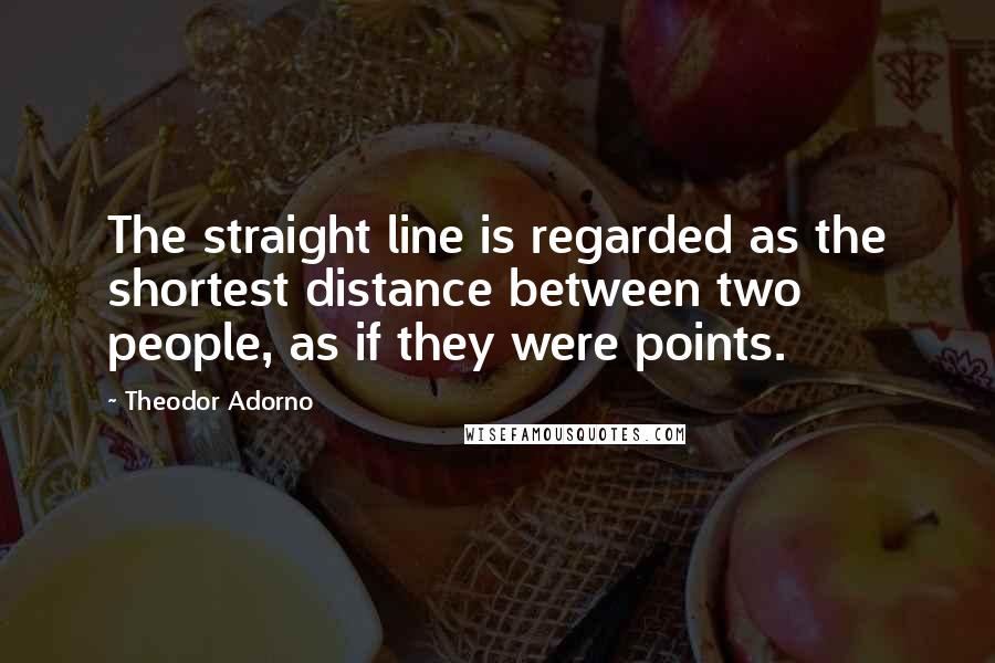 Theodor Adorno Quotes: The straight line is regarded as the shortest distance between two people, as if they were points.