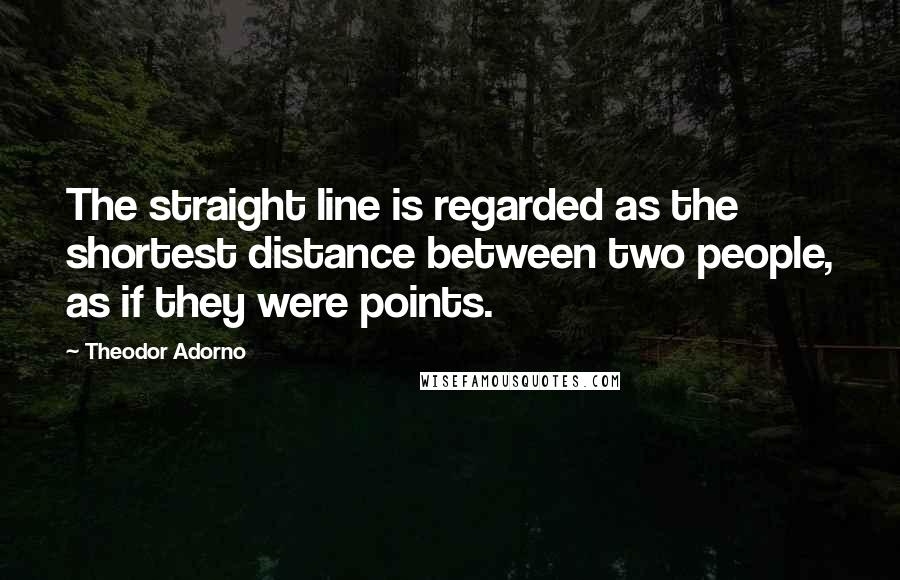 Theodor Adorno Quotes: The straight line is regarded as the shortest distance between two people, as if they were points.