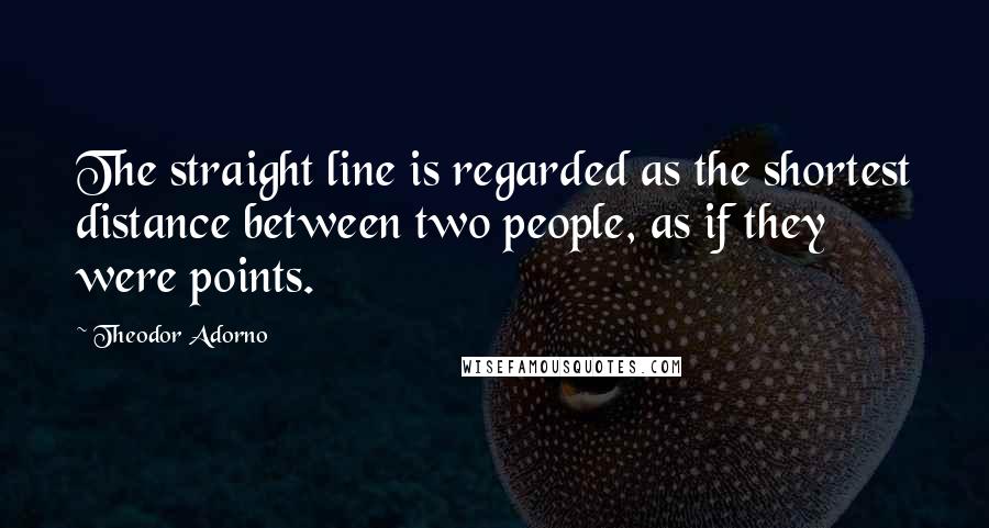 Theodor Adorno Quotes: The straight line is regarded as the shortest distance between two people, as if they were points.