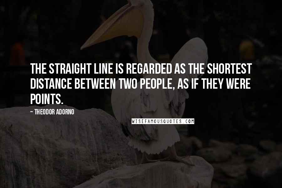 Theodor Adorno Quotes: The straight line is regarded as the shortest distance between two people, as if they were points.