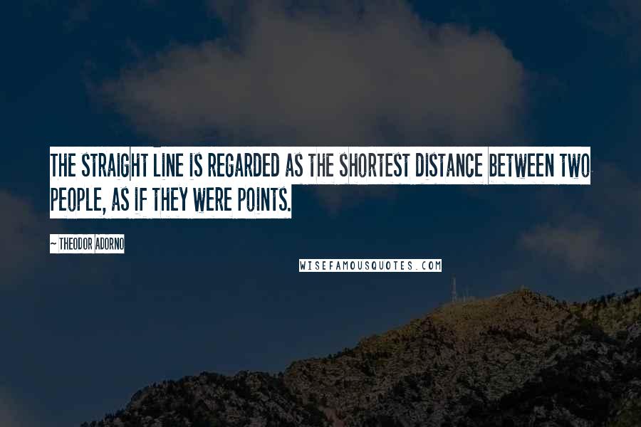 Theodor Adorno Quotes: The straight line is regarded as the shortest distance between two people, as if they were points.