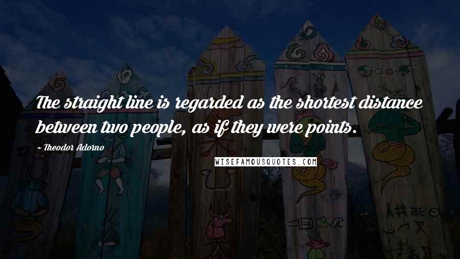Theodor Adorno Quotes: The straight line is regarded as the shortest distance between two people, as if they were points.