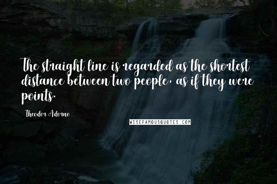 Theodor Adorno Quotes: The straight line is regarded as the shortest distance between two people, as if they were points.