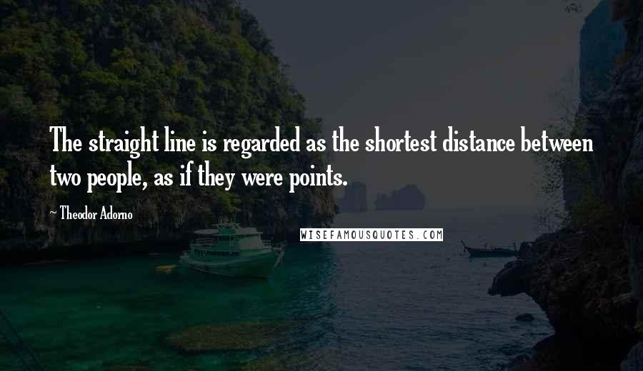 Theodor Adorno Quotes: The straight line is regarded as the shortest distance between two people, as if they were points.