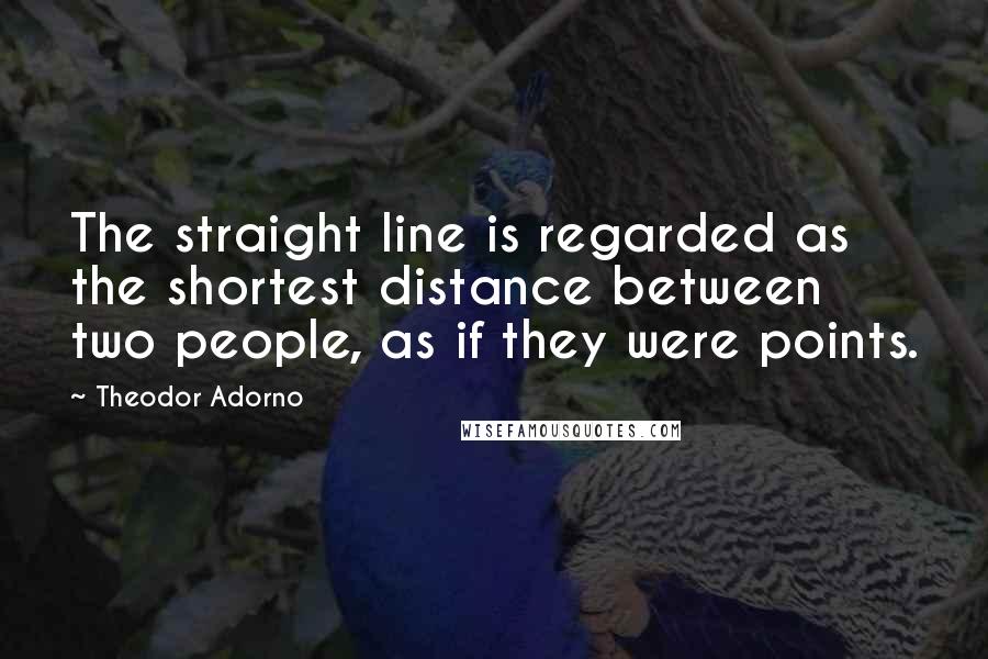 Theodor Adorno Quotes: The straight line is regarded as the shortest distance between two people, as if they were points.