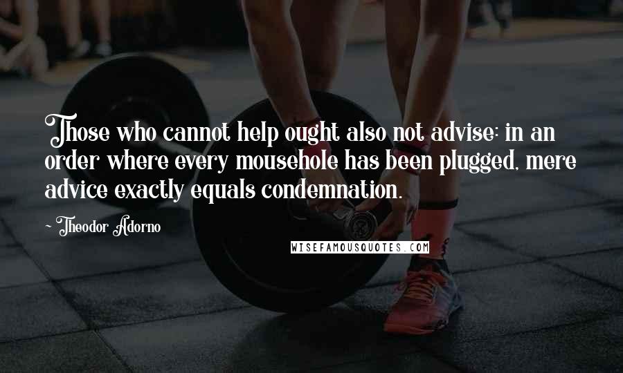 Theodor Adorno Quotes: Those who cannot help ought also not advise: in an order where every mousehole has been plugged, mere advice exactly equals condemnation.