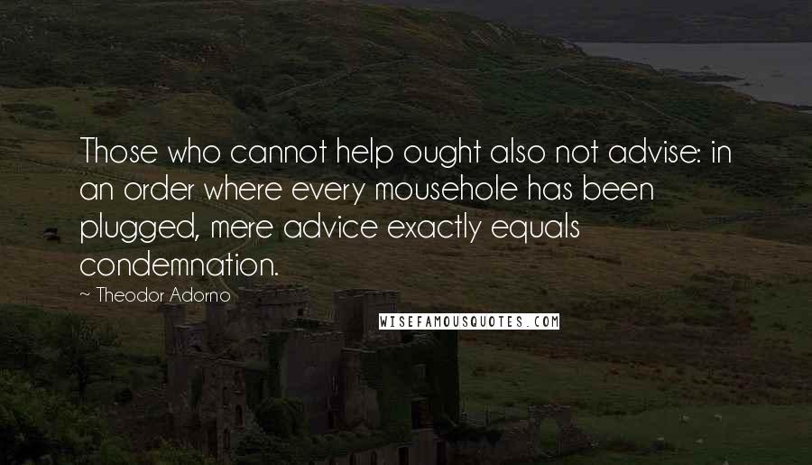 Theodor Adorno Quotes: Those who cannot help ought also not advise: in an order where every mousehole has been plugged, mere advice exactly equals condemnation.