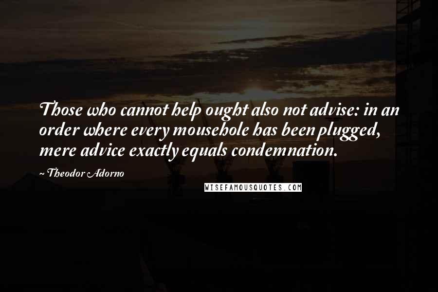 Theodor Adorno Quotes: Those who cannot help ought also not advise: in an order where every mousehole has been plugged, mere advice exactly equals condemnation.