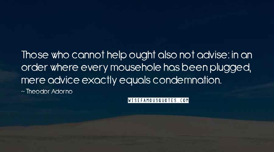 Theodor Adorno Quotes: Those who cannot help ought also not advise: in an order where every mousehole has been plugged, mere advice exactly equals condemnation.