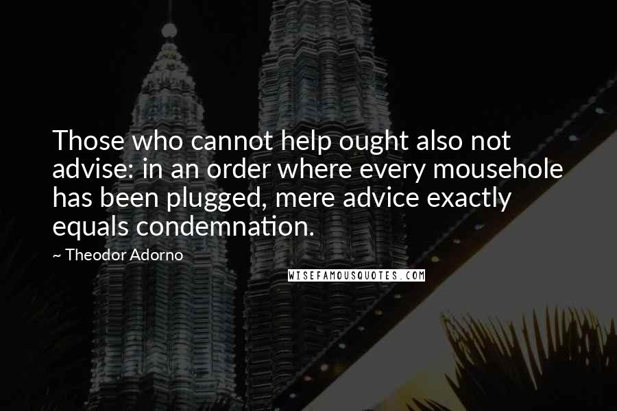 Theodor Adorno Quotes: Those who cannot help ought also not advise: in an order where every mousehole has been plugged, mere advice exactly equals condemnation.