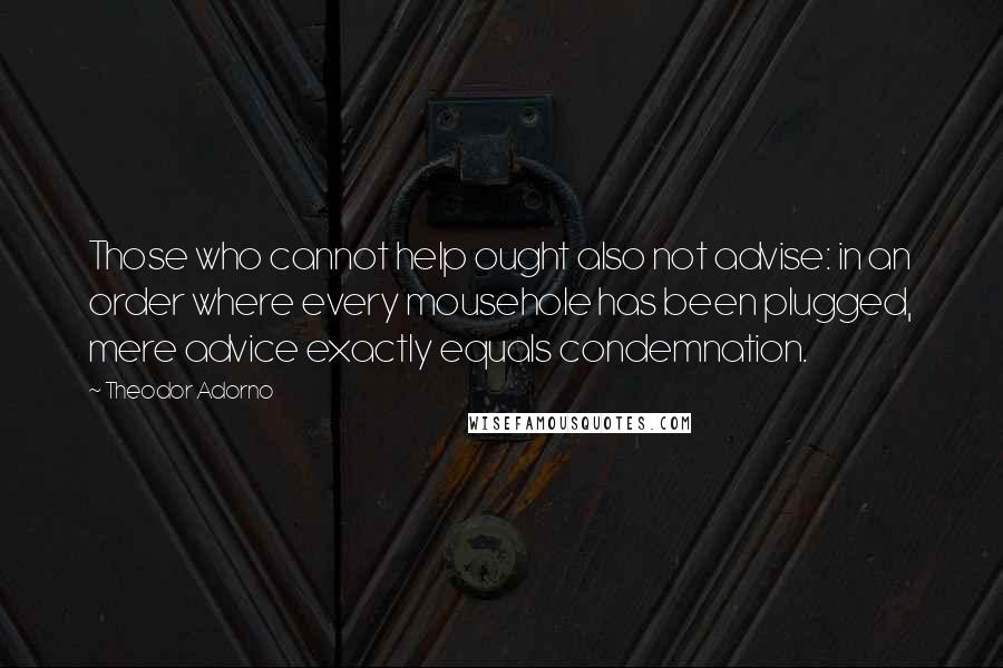 Theodor Adorno Quotes: Those who cannot help ought also not advise: in an order where every mousehole has been plugged, mere advice exactly equals condemnation.