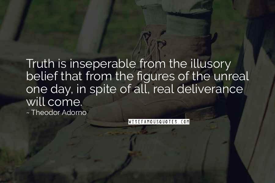 Theodor Adorno Quotes: Truth is inseperable from the illusory belief that from the figures of the unreal one day, in spite of all, real deliverance will come.