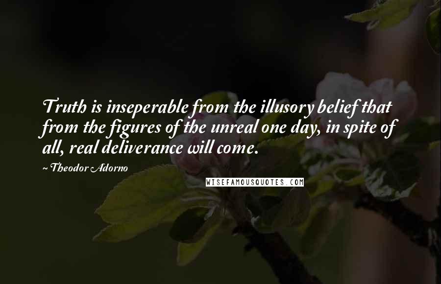 Theodor Adorno Quotes: Truth is inseperable from the illusory belief that from the figures of the unreal one day, in spite of all, real deliverance will come.