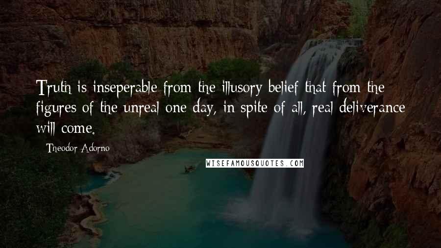 Theodor Adorno Quotes: Truth is inseperable from the illusory belief that from the figures of the unreal one day, in spite of all, real deliverance will come.