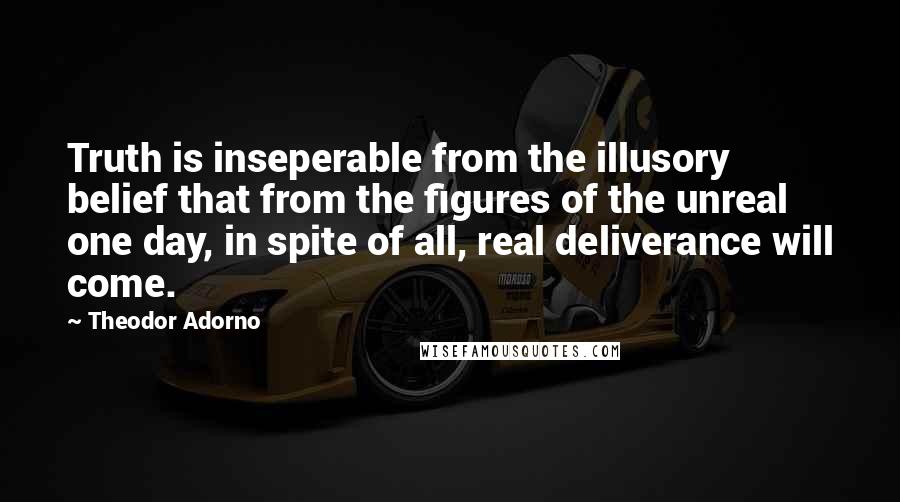 Theodor Adorno Quotes: Truth is inseperable from the illusory belief that from the figures of the unreal one day, in spite of all, real deliverance will come.