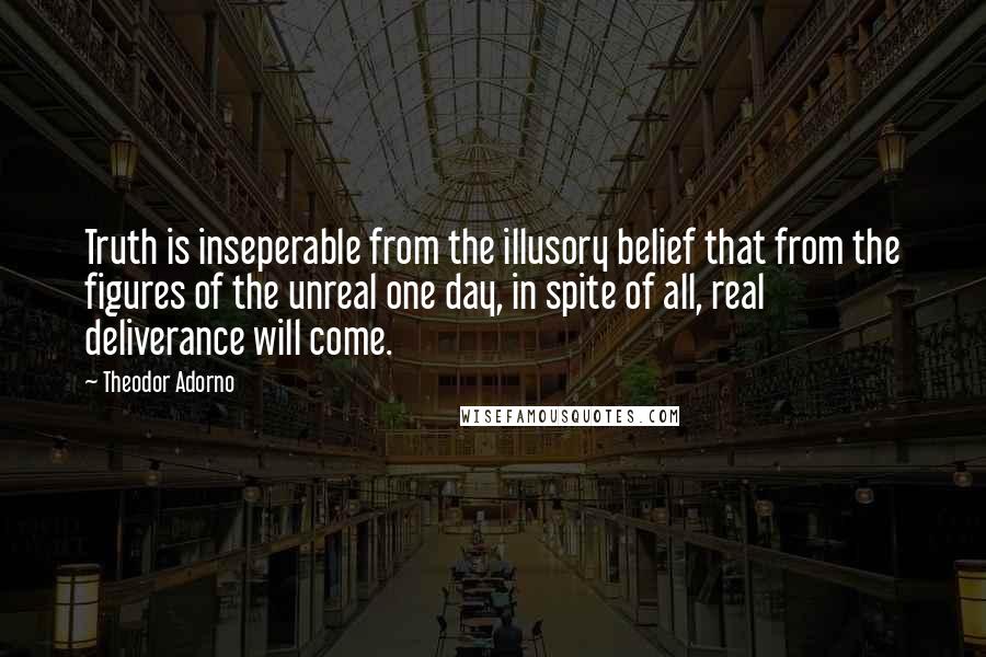 Theodor Adorno Quotes: Truth is inseperable from the illusory belief that from the figures of the unreal one day, in spite of all, real deliverance will come.